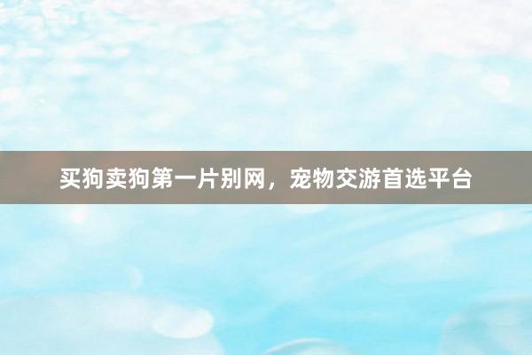 买狗卖狗第一片别网，宠物交游首选平台